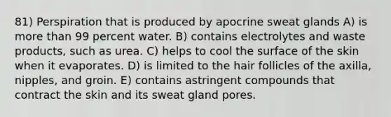 81) Perspiration that is produced by apocrine sweat glands A) is <a href='https://www.questionai.com/knowledge/keWHlEPx42-more-than' class='anchor-knowledge'>more than</a> 99 percent water. B) contains electrolytes and waste products, such as urea. C) helps to cool the surface of the skin when it evaporates. D) is limited to the hair follicles of the axilla, nipples, and groin. E) contains astringent compounds that contract the skin and its sweat gland pores.