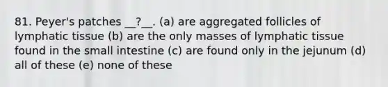 81. Peyer's patches __?__. (a) are aggregated follicles of lymphatic tissue (b) are the only masses of lymphatic tissue found in the small intestine (c) are found only in the jejunum (d) all of these (e) none of these