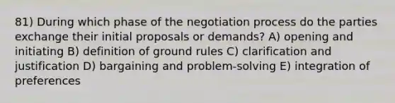 81) During which phase of the negotiation process do the parties exchange their initial proposals or demands? A) opening and initiating B) definition of ground rules C) clarification and justification D) bargaining and problem-solving E) integration of preferences