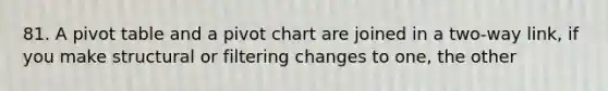 81. A pivot table and a pivot chart are joined in a two-way link, if you make structural or filtering changes to one, the other