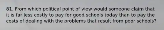 81. From which political point of view would someone claim that it is far less costly to pay for good schools today than to pay the costs of dealing with the problems that result from poor schools?