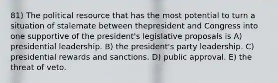 81) The political resource that has the most potential to turn a situation of stalemate between thepresident and Congress into one supportive of the president's legislative proposals is A) presidential leadership. B) the president's party leadership. C) presidential rewards and sanctions. D) public approval. E) the threat of veto.