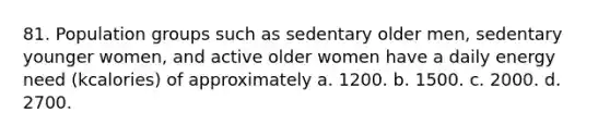 81. Population groups such as sedentary older men, sedentary younger women, and active older women have a daily energy need (kcalories) of approximately a. 1200. b. 1500. c. 2000. d. 2700.