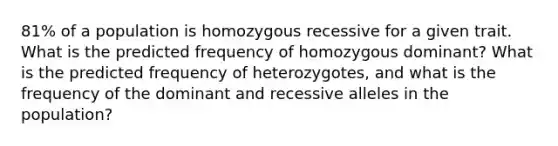 81% of a population is homozygous recessive for a given trait. What is the predicted frequency of homozygous dominant? What is the predicted frequency of heterozygotes, and what is the frequency of the dominant and recessive alleles in the population?