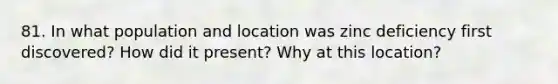 81. In what population and location was zinc deficiency first discovered? How did it present? Why at this location?