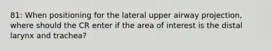 81: When positioning for the lateral upper airway projection, where should the CR enter if the area of interest is the distal larynx and trachea?