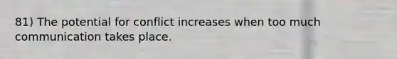 81) The potential for conflict increases when too much communication takes place.