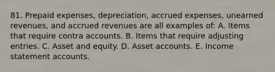 81. Prepaid expenses, depreciation, accrued expenses, unearned revenues, and accrued revenues are all examples of: A. Items that require contra accounts. B. Items that require adjusting entries. C. Asset and equity. D. Asset accounts. E. Income statement accounts.