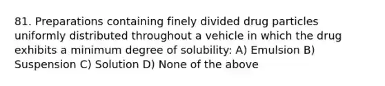 81. Preparations containing finely divided drug particles uniformly distributed throughout a vehicle in which the drug exhibits a minimum degree of solubility: A) Emulsion B) Suspension C) Solution D) None of the above