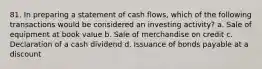 81. In preparing a statement of cash flows, which of the following transactions would be considered an investing activity? a. Sale of equipment at book value b. Sale of merchandise on credit c. Declaration of a cash dividend d. Issuance of bonds payable at a discount