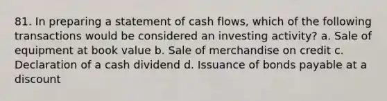 81. In preparing a statement of cash flows, which of the following transactions would be considered an investing activity? a. Sale of equipment at book value b. Sale of merchandise on credit c. Declaration of a cash dividend d. Issuance of bonds payable at a discount