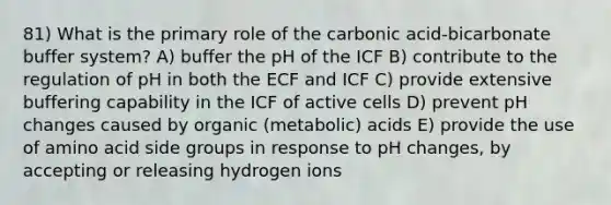 81) What is the primary role of the carbonic acid-bicarbonate buffer system? A) buffer the pH of the ICF B) contribute to the regulation of pH in both the ECF and ICF C) provide extensive buffering capability in the ICF of active cells D) prevent pH changes caused by organic (metabolic) acids E) provide the use of amino acid side groups in response to pH changes, by accepting or releasing hydrogen ions