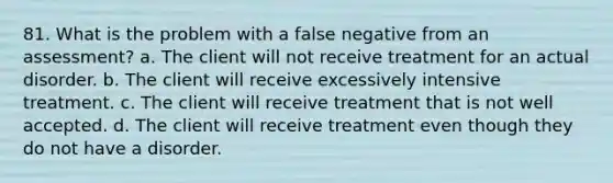 81. What is the problem with a false negative from an assessment? a. The client will not receive treatment for an actual disorder. b. The client will receive excessively intensive treatment. c. The client will receive treatment that is not well accepted. d. The client will receive treatment even though they do not have a disorder.