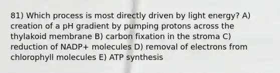 81) Which process is most directly driven by light energy? A) creation of a pH gradient by pumping protons across the thylakoid membrane B) carbon fixation in the stroma C) reduction of NADP+ molecules D) removal of electrons from chlorophyll molecules E) <a href='https://www.questionai.com/knowledge/kx3XpCJrFz-atp-synthesis' class='anchor-knowledge'>atp synthesis</a>