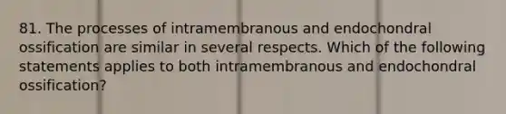 81. The processes of intramembranous and endochondral ossification are similar in several respects. Which of the following statements applies to both intramembranous and endochondral ossification?