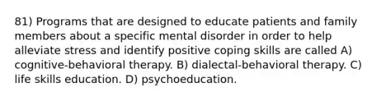 81) Programs that are designed to educate patients and family members about a specific mental disorder in order to help alleviate stress and identify positive coping skills are called A) cognitive-behavioral therapy. B) dialectal-behavioral therapy. C) life skills education. D) psychoeducation.