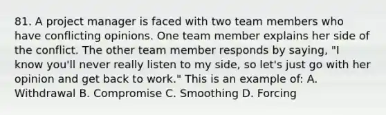 81. A project manager is faced with two team members who have conflicting opinions. One team member explains her side of the conflict. The other team member responds by saying, "I know you'll never really listen to my side, so let's just go with her opinion and get back to work." This is an example of: A. Withdrawal B. Compromise C. Smoothing D. Forcing