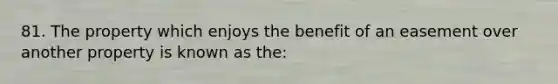 81. The property which enjoys the benefit of an easement over another property is known as the: