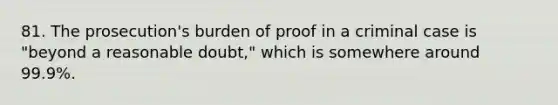 81. The prosecution's burden of proof in a criminal case is "beyond a reasonable doubt," which is somewhere around 99.9%.