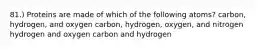 81.) Proteins are made of which of the following atoms? carbon, hydrogen, and oxygen carbon, hydrogen, oxygen, and nitrogen hydrogen and oxygen carbon and hydrogen