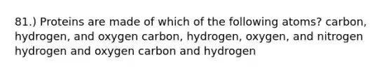 81.) Proteins are made of which of the following atoms? carbon, hydrogen, and oxygen carbon, hydrogen, oxygen, and nitrogen hydrogen and oxygen carbon and hydrogen