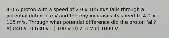 81) A proton with a speed of 2.0 x 105 m/s falls through a potential difference V and thereby increases its speed to 4.0 × 105 m/s. Through what potential difference did the proton fall? A) 840 V B) 630 V C) 100 V D) 210 V E) 1000 V