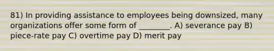 81) In providing assistance to employees being downsized, many organizations offer some form of ________. A) severance pay B) piece-rate pay C) overtime pay D) merit pay