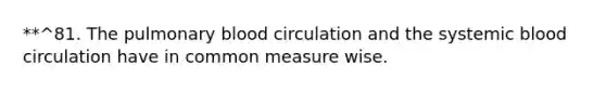 **^81. The pulmonary blood circulation and the systemic blood circulation have in common measure wise.