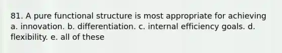 81. A pure functional structure is most appropriate for achieving a. innovation. b. differentiation. c. internal efficiency goals. d. flexibility. e. all of these