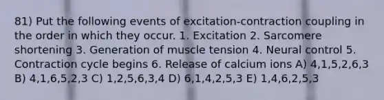 81) Put the following events of excitation-contraction coupling in the order in which they occur. 1. Excitation 2. Sarcomere shortening 3. Generation of muscle tension 4. Neural control 5. Contraction cycle begins 6. Release of calcium ions A) 4,1,5,2,6,3 B) 4,1,6,5,2,3 C) 1,2,5,6,3,4 D) 6,1,4,2,5,3 E) 1,4,6,2,5,3