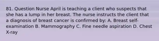 81. Question Nurse April is teaching a client who suspects that she has a lump in her breast. The nurse instructs the client that a diagnosis of breast cancer is confirmed by: A. Breast self-examination B. Mammography C. Fine needle aspiration D. Chest X-ray