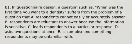 81. In questionnaire design, a question such as, "When was the first time you went to a dentist?" suffers from the problem of a question that A. respondents cannot easily or accurately answer. B. respondents are reluctant to answer because the information is sensitive. C. leads respondents to a particular response. D. asks two questions at once. E. is complex and something respondents may be unfamiliar with.