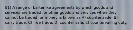 81) A range of barterlike agreements by which goods and services are traded for other goods and services when they cannot be traded for money is known as A) countertrade. B) carry trade. C) free trade. D) counter sale. E) countervailing duty.