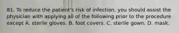 81. To reduce the patient's risk of infection, you should assist the physician with applying all of the following prior to the procedure except A. sterile gloves. B. foot covers. C. sterile gown. D. mask.