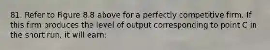 81. Refer to Figure 8.8 above for a perfectly competitive firm. If this firm produces the level of output corresponding to point C in the short run, it will earn: