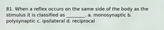 81. When a reflex occurs on the same side of the body as the stimulus it is classified as ________. a. monosynaptic b. polysynaptic c. ipsilateral d. reciprocal