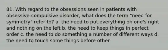 81. With regard to the obsessions seen in patients with obsessive-compulsive disorder, what does the term "need for symmetry" refer to? a. the need to put everything on one's right and nothing on the left b. the need to keep things in perfect order c. the need to do something a number of different ways d. the need to touch some things before other