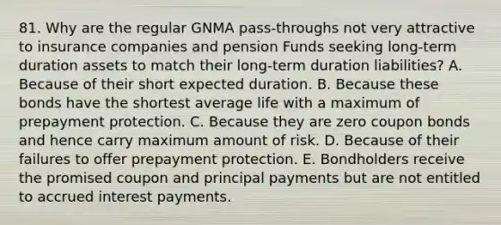 81. Why are the regular GNMA pass-throughs not very attractive to insurance companies and pension Funds seeking long-term duration assets to match their long-term duration liabilities? A. Because of their short expected duration. B. Because these bonds have the shortest average life with a maximum of prepayment protection. C. Because they are zero coupon bonds and hence carry maximum amount of risk. D. Because of their failures to offer prepayment protection. E. Bondholders receive the promised coupon and principal payments but are not entitled to accrued interest payments.