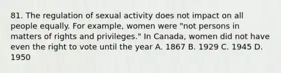 81. The regulation of sexual activity does not impact on all people equally. For example, women were "not persons in matters of rights and privileges." In Canada, women did not have even the right to vote until the year A. 1867 B. 1929 C. 1945 D. 1950