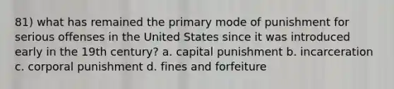 81) what has remained the primary mode of punishment for serious offenses in the United States since it was introduced early in the 19th century? a. capital punishment b. incarceration c. corporal punishment d. fines and forfeiture