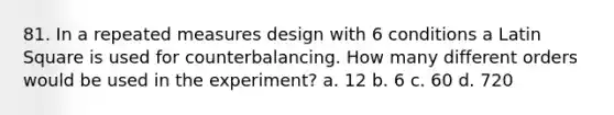 81. In a repeated measures design with 6 conditions a Latin Square is used for counterbalancing. How many different orders would be used in the experiment? a. 12 b. 6 c. 60 d. 720