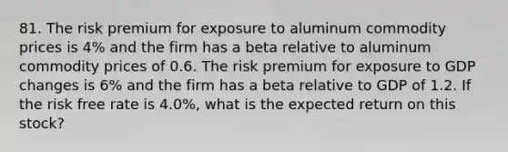 81. The risk premium for exposure to aluminum commodity prices is 4% and the firm has a beta relative to aluminum commodity prices of 0.6. The risk premium for exposure to GDP changes is 6% and the firm has a beta relative to GDP of 1.2. If the risk free rate is 4.0%, what is the expected return on this stock?