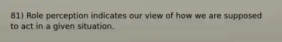 81) Role perception indicates our view of how we are supposed to act in a given situation.