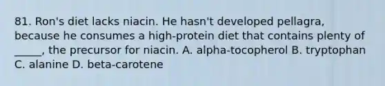 81. Ron's diet lacks niacin. He hasn't developed pellagra, because he consumes a high-protein diet that contains plenty of _____, the precursor for niacin. A. alpha-tocopherol B. tryptophan C. alanine D. beta-carotene