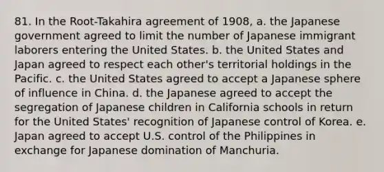 81. In the Root-Takahira agreement of 1908, a. the Japanese government agreed to limit the number of Japanese immigrant laborers entering the United States. b. the United States and Japan agreed to respect each other's territorial holdings in the Pacific. c. the United States agreed to accept a Japanese sphere of influence in China. d. the Japanese agreed to accept the segregation of Japanese children in California schools in return for the United States' recognition of Japanese control of Korea. e. Japan agreed to accept U.S. control of the Philippines in exchange for Japanese domination of Manchuria.