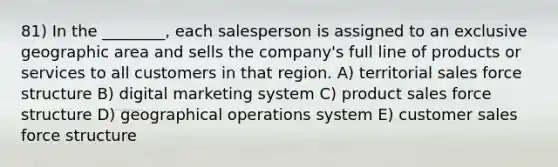 81) In the ________, each salesperson is assigned to an exclusive geographic area and sells the company's full line of products or services to all customers in that region. A) territorial sales force structure B) digital marketing system C) product sales force structure D) geographical operations system E) customer sales force structure