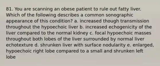 81. You are scanning an obese patient to rule out fatty liver. Which of the following describes a common sonographic appearance of this condition? a. increased though transmission throughout the hypoechoic liver b. increased echogenicity of the liver compared to the normal kidney c. focal hypoechoic masses throughout both lobes of the liver surrounded by normal liver echotexture d. shrunken liver with surface nodularity e. enlarged, hypoechoic right lobe compared to a small and shrunken left lobe