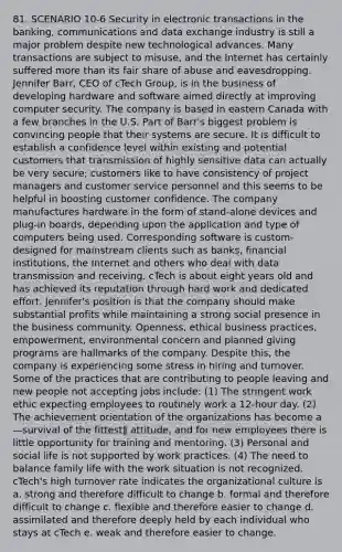 81. SCENARIO 10-6 Security in electronic transactions in the banking, communications and data exchange industry is still a major problem despite new technological advances. Many transactions are subject to misuse, and the Internet has certainly suffered more than its fair share of abuse and eavesdropping. Jennifer Barr, CEO of cTech Group, is in the business of developing hardware and software aimed directly at improving computer security. The company is based in eastern Canada with a few branches in the U.S. Part of Barr's biggest problem is convincing people that their systems are secure. It is difficult to establish a confidence level within existing and potential customers that transmission of highly sensitive data can actually be very secure; customers like to have consistency of project managers and customer service personnel and this seems to be helpful in boosting customer confidence. The company manufactures hardware in the form of stand-alone devices and plug-in boards, depending upon the application and type of computers being used. Corresponding software is custom-designed for mainstream clients such as banks, financial institutions, the Internet and others who deal with data transmission and receiving. cTech is about eight years old and has achieved its reputation through hard work and dedicated effort. Jennifer's position is that the company should make substantial profits while maintaining a strong social presence in the business community. Openness, ethical business practices, empowerment, environmental concern and planned giving programs are hallmarks of the company. Despite this, the company is experiencing some stress in hiring and turnover. Some of the practices that are contributing to people leaving and new people not accepting jobs include: (1) The stringent work ethic expecting employees to routinely work a 12-hour day. (2) The achievement orientation of the organizations has become a ―survival of the fittest‖ attitude, and for new employees there is little opportunity for training and mentoring. (3) Personal and social life is not supported by work practices. (4) The need to balance family life with the work situation is not recognized. cTech's high turnover rate indicates the organizational culture is a. strong and therefore difficult to change b. formal and therefore difficult to change c. flexible and therefore easier to change d. assimilated and therefore deeply held by each individual who stays at cTech e. weak and therefore easier to change.