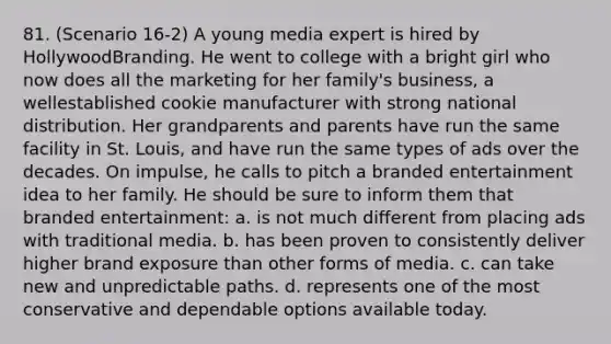 81. (Scenario 16-2) A young media expert is hired by HollywoodBranding. He went to college with a bright girl who now does all the marketing for her family's business, a wellestablished cookie manufacturer with strong national distribution. Her grandparents and parents have run the same facility in St. Louis, and have run the same types of ads over the decades. On impulse, he calls to pitch a branded entertainment idea to her family. He should be sure to inform them that branded entertainment: a. is not much different from placing ads with traditional media. b. has been proven to consistently deliver higher brand exposure than other forms of media. c. can take new and unpredictable paths. d. represents one of the most conservative and dependable options available today.