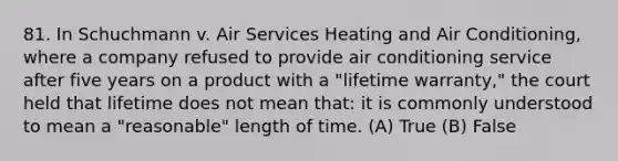 81. In Schuchmann v. Air Services Heating and Air Conditioning, where a company refused to provide air conditioning service after five years on a product with a "lifetime warranty," the court held that lifetime does not mean that: it is commonly understood to mean a "reasonable" length of time. (A) True (B) False